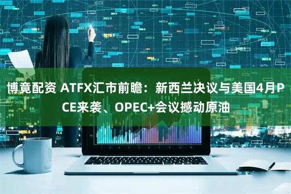 博竟配资 ATFX汇市前瞻：新西兰决议与美国4月PCE来袭、OPEC+会议撼动原油