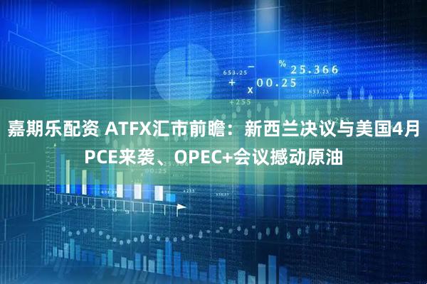 嘉期乐配资 ATFX汇市前瞻：新西兰决议与美国4月PCE来袭、OPEC+会议撼动原油