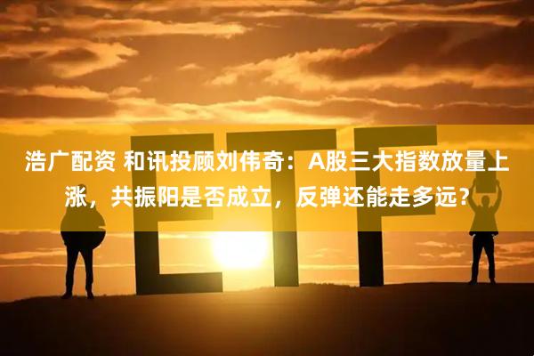 浩广配资 和讯投顾刘伟奇：A股三大指数放量上涨，共振阳是否成立，反弹还能走多远？