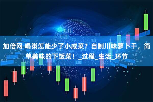 加倍网 喝粥怎能少了小咸菜？自制川味萝卜干，简单美味的下饭菜！_过程_生活_环节