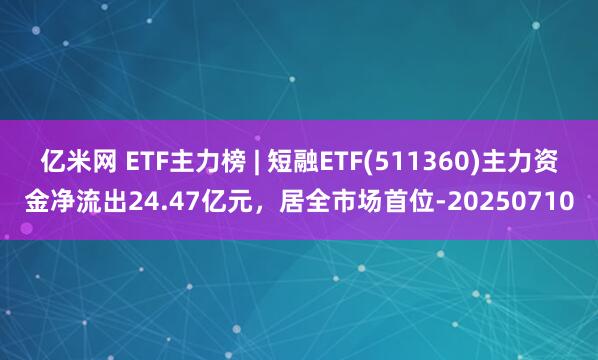 亿米网 ETF主力榜 | 短融ETF(511360)主力资金净流出24.47亿元，居全市场首位-20250710