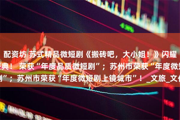 配资坊 苏式精品微短剧《搬砖吧，大小姐！》闪耀CMG首届中国微短剧盛典！ 荣获“年度品质微短剧”；苏州市荣获“年度微短剧上镜城市”！_文旅_文化