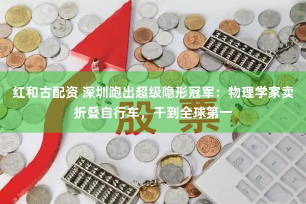 红和古配资 深圳跑出超级隐形冠军：物理学家卖折叠自行车，干到全球第一