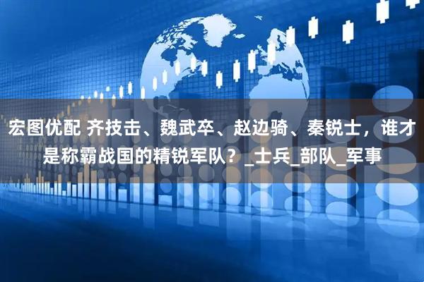 宏图优配 齐技击、魏武卒、赵边骑、秦锐士，谁才是称霸战国的精锐军队？_士兵_部队_军事