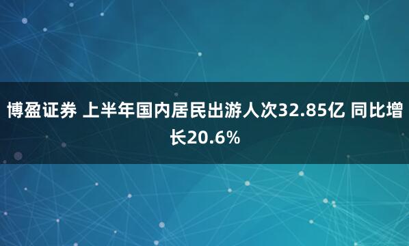 博盈证券 上半年国内居民出游人次32.85亿 同比增长20.6%