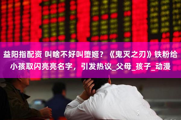 益阳指配资 叫啥不好叫堕姬？《鬼灭之刃》铁粉给小孩取闪亮亮名字，引发热议_父母_孩子_动漫