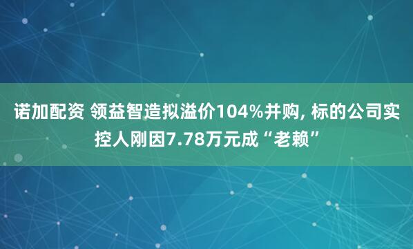 诺加配资 领益智造拟溢价104%并购, 标的公司实控人刚因7.78万元成“老赖”