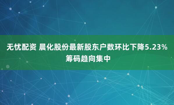 无忧配资 晨化股份最新股东户数环比下降5.23% 筹码趋向集中