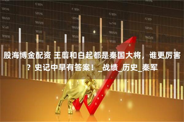 股海博金配资 王翦和白起都是秦国大将，谁更厉害？史记中早有答案！_战绩_历史_秦军