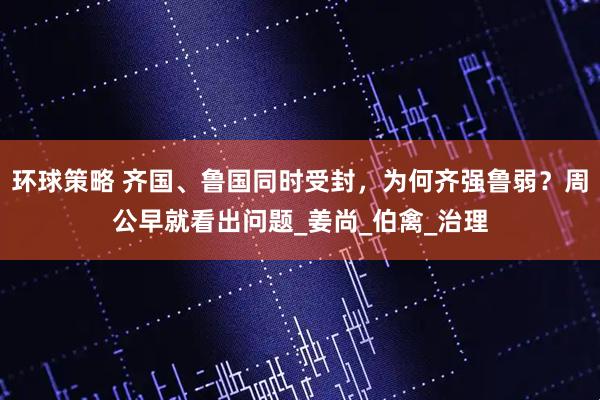 环球策略 齐国、鲁国同时受封，为何齐强鲁弱？周公早就看出问题_姜尚_伯禽_治理
